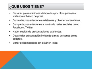 ¿QUÉ USOS TIENE? 
• Conocer presentaciones elaboradas por otras personas, 
visitando el banco de prezi. 
• Comentar presentaciones existentes y obtener comentarios. 
• Compartir presentaciones a través de redes sociales como 
Facebook, Twitter. 
• Hacer copias de presentaciones existentes. 
• Desarrollar presentación invitando a mas personas como 
editoras. 
• Editar presentaciones sin estar en línea. 
 