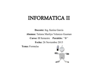 INFORMATICA II
Docente: Ing. Karina García
Alumna: Tatiana Marilyn Valarezo Guaman
Curso: III Semestre Paralelo: ‘’B’’
Fecha: 26 Noviembre 2015
Tema: Formulas
 