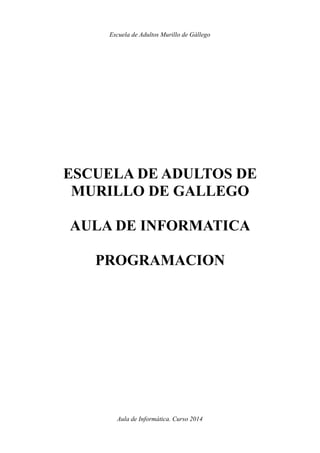 Escuela de Adultos Murillo de Gállego
ESCUELA DE ADULTOS DE
MURILLO DE GALLEGO
AULA DE INFORMATICA
PROGRAMACION
Aula de Informática. Curso 2014
 