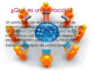 Un protocolo de red es un conjunto de 
normas que regulan la comunicación entre 
los distintos componentes de una red 
informática. Los protocolos son reglas y 
procedimientos para la comunicación 
Existen varios tipos de protocolos: 
 
