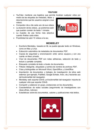 YOUTUBE
 YouTube mantiene una logística que permite localizar cualquier video por
medio de las etiquetas de metadato, títulos y
descripciones que los usuarios asignan a sus
videos.
 Comparten día a día cada uno de sus videos
 La duración de los videos , ya podremos subir
que puedan constar de hasta 1 minutos
 La muestra de una forma más atractiva
cuando finaliza cada video.
 Posibilidad de subir 10 videos a la vez.
MENDELEY
 Escritorio Mendeley, basado en Qt, se puede ejecutar tanto en Windows,
como en Mac y Linux.
 Extracción automática de metadatos de documentos PDF.
 Copias de seguridad y sincronización entre varios equipos y con una
cuenta en línea privada.
 Visor de documentos PDF con notas adhesivas, selección de texto y
lectura a pantalla completa.
 Búsqueda completa de texto a través de documentos.
 Filtrado inteligente, etiquetado y cambio de nombre de archivos PDF.
 Citas y bibliografías en Microsoft Word, OpenOffice y LibreOffice
 Importación de documentos y trabajos de investigación de sitios web
externos (por ejemplo, PubMed, Google Scholar, Arxiv, etc.) haciendo uso
del bookmarklet del navegador.
 Mendeley web soporta COinS y el bookmarklet del navegador importa de
cualquier sitio que soporte COinS.
 Compartir y colaborar en grupo, anotaciones en los documentos.
 Características de redes sociales (seguimiento de investigadores con
ideas afines, noticias).
 Estadísticas sobre los documentos, autores y publicaciones más leídos.
 