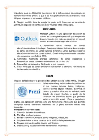 importante para los blogueros más serios, es la del acceso al blog usando un
nombre de dominio propio, lo que le da más profesionalidad a la bitácora, cosa
útil para empresas o personajes públicos.
6. Blogger, también tiene la ventaja de poder subir fotos con un espacio de
200mb, un espacio suficiente para tener muchas fotos en la página.
OUTLOOK
Microsoft Outlook es una aplicación de gestión de
correo, así como agenda personal, que nos permite
la comunicación con miles de personas en todo el
mundo a través de mensajes electrónicos.
1. Administrar varias cuentas de correo
electrónico desde un único lugar. Puede administrar fácilmente los mensajes
de correo electrónico de varios buzones. Sincronice varias cuentas de correo
electrónico de servicios como Hotmail, Gmail o de prácticamente cualquier
otro proveedor con Outlook 2010.
2. Administrar fácilmente grandes volúmenes de correo electrónico y
Personalizar tareas comunes en comandos de un solo clic.
3. Búsquedas para encontrar fácilmente lo que requiere.
4. Crear mensajes de correo electrónico que llamen la atención. Por medio de
las herramientas de office.
PREZI
Prezi se caracteriza por la posibilidad de utilizar un sólo lienzo infinito, en lugar
de las separadas y tradicionales diapositivas, en
el que pueden incluirse textos, imágenes,
videos y demás objetos virtuales. En Prezi, el
camino que realiza el usuario no es lineal y está
dotado de mayor libertad, a partir de la
utilización de dinámicos zooms que permiten
variar el recorrido visual. Para el periodismo
digital, esta aplicación aparece como una herramienta interesante que permite
incorporar nuevos elementos multimedia en un plano narrativo mucho más
interactivo.
Principales características:
1. Creación de textos instantáneos.
2. Plantillas predeterminadas.
3. Insertar archivos multimedia, como imágenes, videos, etc.
4. Se puede invitar a otros usuarios en la edición de la presentación.
5. Paso de zooms delicados, limpios y dinámicos.
6. Distribución y ocupación infinita de elementos multimedia.
 