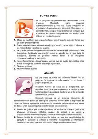 POWER POINT
Es un programa de presentación, desarrollado por la
empresa Microsoft, para sistemas
operativosWindows y Mac OS. Viene integrado en
el paquete ofimático llamado Microsoft Office como un
elemento más, que puede aprovechar las ventajas que
le ofrecen los demás componentes del equipo para
obtener un resultado óptimo.
1. El uso de plantillas; que se pueden hacer por el usuario, además de las que
ya están preestablecidas.
2. Poder introducir textos variando el color y el tamaño de las letras conforme a
las necesidades y gustos del usuario.
3. Se pueden insertar imágenes con las que se da una mejor presentación a la
diapositiva, facilitando comprender mejor a aquello de lo que trata la
diapositiva, además de poderse insertar textos a las imágenes
complementándose la exposición.
4. Posee herramientas de animación, con las que se puede dar efectos a los
textos e imágenes, dándole una mejor apariencia.
5. Realizar gráficos.
6. Añadir videos y audios
ACCESS
Es una base de datos de Microsoft Access es un
conjunto de información relacionada con un tema o
propósito particular.
Microsoft Access se basa en la simplicidad, con
plantillas listas para que empecemos a trabajar y tiene
herramientas eficaces para mantenerse al día a medida
que los datos crecen.
Microsoft Access es un sistema interactivo de
administración de bases de datos para Windows. Access tiene la capacidad de
organizar, buscar y presentar la información resultante del manejo de sus bases
de datos. Entre sus principales características se encuentran:
1. Access es gráfico, por lo que aprovecha al máximo la potencia gráfica de
Windows, ofreciendo métodos usuales de acceso a los datos y
proporcionando métodos simples y directos de trabajar con la información.
2. Access facilita la administración de datos, ya que sus posibilidades de
consulta y conexión le ayudan a encontrar rápidamente la información
deseada, cualquiera que sea su formato o lugar de almacenamiento.
 