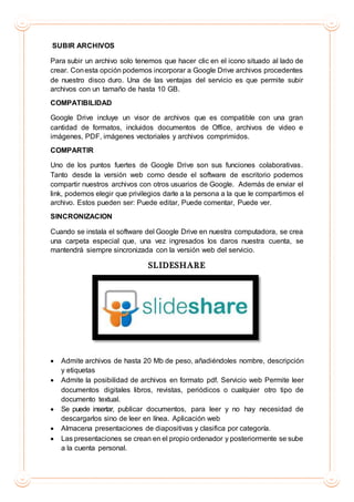 SUBIR ARCHIVOS
Para subir un archivo solo tenemos que hacer clic en el icono situado al lado de
crear. Conesta opción podemos incorporar a Google Drive archivos procedentes
de nuestro disco duro. Una de las ventajas del servicio es que permite subir
archivos con un tamaño de hasta 10 GB.
COMPATIBILIDAD
Google Drive incluye un visor de archivos que es compatible con una gran
cantidad de formatos, incluidos documentos de Office, archivos de video e
imágenes, PDF, imágenes vectoriales y archivos comprimidos.
COMPARTIR
Uno de los puntos fuertes de Google Drive son sus funciones colaborativas.
Tanto desde la versión web como desde el software de escritorio podemos
compartir nuestros archivos con otros usuarios de Google. Además de enviar el
link, podemos elegir que privilegios darle a la persona a la que le compartimos el
archivo. Estos pueden ser: Puede editar, Puede comentar, Puede ver.
SINCRONIZACION
Cuando se instala el software del Google Drive en nuestra computadora, se crea
una carpeta especial que, una vez ingresados los daros nuestra cuenta, se
mantendrá siempre sincronizada con la versión web del servicio.
SLIDESHARE
 Admite archivos de hasta 20 Mb de peso, añadiéndoles nombre, descripción
y etiquetas
 Admite la posibilidad de archivos en formato pdf. Servicio web Permite leer
documentos digitales libros, revistas, periódicos o cualquier otro tipo de
documento textual.
 Se puede insertar, publicar documentos, para leer y no hay necesidad de
descargarlos sino de leer en línea. Aplicación web
 Almacena presentaciones de diapositivas y clasifica por categoría.
 Las presentaciones se crean en el propio ordenador y posteriormente se sube
a la cuenta personal.
 