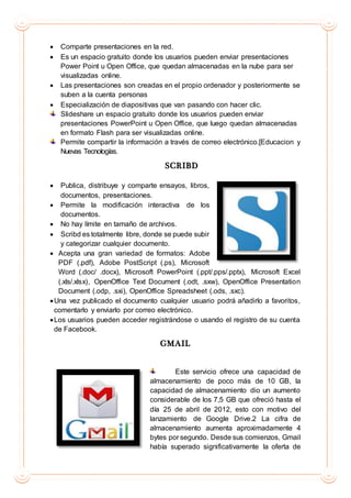  Comparte presentaciones en la red.
 Es un espacio gratuito donde los usuarios pueden enviar presentaciones
Power Point u Open Office, que quedan almacenadas en la nube para ser
visualizadas online.
 Las presentaciones son creadas en el propio ordenador y posteriormente se
suben a la cuenta personas
 Especialización de diapositivas que van pasando con hacer clic.
Slideshare un espacio gratuito donde los usuarios pueden enviar
presentaciones PowerPoint u Open Office, que luego quedan almacenadas
en formato Flash para ser visualizadas online.
Permite compartir la información a través de correo electrónico.[Educacion y
Nuevas Tecnologías.
SCRIBD
 Publica, distribuye y comparte ensayos, libros,
documentos, presentaciones.
 Permite la modificación interactiva de los
documentos.
 No hay límite en tamaño de archivos.
 Scribd es totalmente libre, donde se puede subir
y categorizar cualquier documento.
 Acepta una gran variedad de formatos: Adobe
PDF (.pdf), Adobe PostScript (.ps), Microsoft
Word (.doc/ .docx), Microsoft PowerPoint (.ppt/.pps/.pptx), Microsoft Excel
(.xls/.xlsx), OpenOffice Text Document (.odt, .sxw), OpenOffice Presentation
Document (.odp, .sxi), OpenOffice Spreadsheet (.ods, .sxc).
Una vez publicado el documento cualquier usuario podrá añadirlo a favoritos,
comentarlo y enviarlo por correo electrónico.
Los usuarios pueden acceder registrándose o usando el registro de su cuenta
de Facebook.
GMAIL
Este servicio ofrece una capacidad de
almacenamiento de poco más de 10 GB, la
capacidad de almacenamiento dio un aumento
considerable de los 7,5 GB que ofreció hasta el
día 25 de abril de 2012, esto con motivo del
lanzamiento de Google Drive.2 La cifra de
almacenamiento aumenta aproximadamente 4
bytes por segundo. Desde sus comienzos, Gmail
había superado significativamente la oferta de
 
