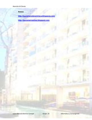 Atención Al Cliente


       Anexo

       http://lauramarcelaramirez.wikispaces.com

       http://lauramarramirez.blogspot.com




Laura Marcela Ramírez Carvajal    Grupo: 25        Informática y Convergencia
 