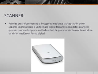 SCANNER
 Permite crear documentos o imágenes mediante la aceptación de un
soporte impreso hacia a un formato digital transmitiendo datos cósmicos
que son procesados por la unidad central de procesamiento o obteniéndose
una información en forma digital
 