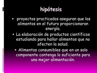 hipótesis
 proyectos practicados aseguran que los
alimentos en el futuro proporcionaran
energía.
 La elaboración de productos científicos
estudiando para hallar alimentos que no
afecten la salud.
 Alimentos consumibles que en un solo
componente contenga lo suficiente para
una mejor alimentación.
 
