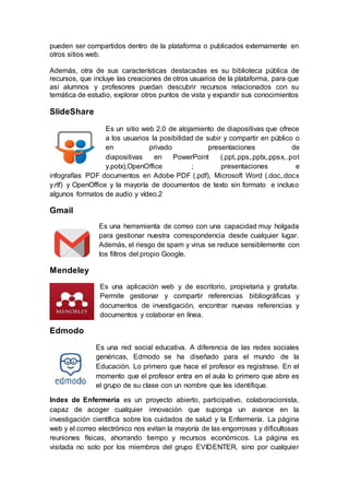 pueden ser compartidos dentro de la plataforma o publicados externamente en
otros sitios web.
Además, otra de sus características destacadas es su biblioteca pública de
recursos, que incluye las creaciones de otros usuarios de la plataforma, para que
así alumnos y profesores puedan descubrir recursos relacionados con su
temática de estudio, explorar otros puntos de vista y expandir sus conocimientos
SlideShare
Es un sitio web 2.0 de alojamiento de diapositivas que ofrece
a los usuarios la posibilidad de subir y compartir en público o
en privado presentaciones de
diapositivas en PowerPoint (.ppt,.pps,.pptx,.ppsx,.pot
y.potx),OpenOffice ; presentaciones e
infografías PDF documentos en Adobe PDF (.pdf), Microsoft Word (.doc,.docx
y.rtf) y OpenOffice y la mayoría de documentos de texto sin formato e incluso
algunos formatos de audio y vídeo.2
Gmail
Es una herramienta de correo con una capacidad muy holgada
para gestionar nuestra correspondencia desde cualquier lugar.
Además, el riesgo de spam y virus se reduce sensiblemente con
los filtros del propio Google.
Mendeley
Es una aplicación web y de escritorio, propietaria y gratuita.
Permite gestionar y compartir referencias bibliográficas y
documentos de investigación, encontrar nuevas referencias y
documentos y colaborar en línea.
Edmodo
Es una red social educativa. A diferencia de las redes sociales
genéricas, Edmodo se ha diseñado para el mundo de la
Educación. Lo primero que hace el profesor es registrase. En el
momento que el profesor entra en el aula lo primero que abre es
el grupo de su clase con un nombre que les identifique.
Index de Enfermería es un proyecto abierto, participativo, colaboracionista,
capaz de acoger cualquier innovación que suponga un avance en la
investigación científica sobre los cuidados de salud y la Enfermería. La página
web y el correo electrónico nos evitan la mayoría de las engorrosas y dificultosas
reuniones físicas, ahorrando tiempo y recursos económicos. La página es
visitada no solo por los miembros del grupo EVIDENTER, sino por cualquier
 
