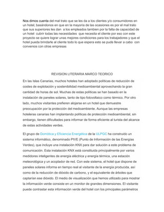 Nos dimos cuenta del mal trato que se les da a los clientes y/o consumidores en
un hotel, basándonos en que en la mayoría de las ocasiones es por el mal trato
que sus superiores les dan a los empleados tambien por la falta de capacidad de
un hotel cubrir todas las necesidades que necesita el cliente por eso con este
proyecto se quiere lograr unas mejores condiciones para los trabajadores y que el
hotel pueda brindarle al cliente todo lo que espera esto se pude llevar a cabo con
convenios con otras empresas
REVISION LITERARIA MARCO TEORICO
En las Islas Canarias, muchos hoteles han adoptado políticas de reducción de
costes de explotación y sostenibilidad medioambiental aprovechando la gran
cantidad de horas de sol. Muchas de estas políticas se han basado en la
instalación de paneles solares, tanto de tipo fotovoltaico como térmico. Por otro
lado, muchos visitantes prefieren alojarse en un hotel que demuestre
preocupación por la protección del medioambiente. Aunque las empresas
hoteleras canarias han implantando políticas de protección medioambiental, sin
embargo, tienen dificultades para informar de forma eficiente al turista del alcance
de estas actividades verdes.
El grupo de Domótica y Eficiencia Energética de la ULPGC ha construido un
sistema informático, denominado PIVE (Punto de Información de las Energías
Verdes), que incluye una instalación KNX para dar solución a este problema de
comunicación. Esta instalación KNX está constituida principalmente por varios
medidores inteligentes de energía eléctrica y energía térmica, una estación
meteorológica y un acoplador de red. Con este sistema, el hotel que dispone de
paneles solares informa en tiempo real al visitante de la energía producida, así
como de la reducción de dióxido de carbono, y el equivalente de árboles que
captarían ese dióxido. El medio de visualización que hemos utilizado para mostrar
la información verde consiste en un monitor de grandes dimensiones. El visitante
puede contrastar esta información verde del hotel con los principales parámetros
 
