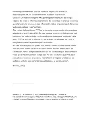 climatológicos del entorno local del hotel que proporciona la estación
meteorológica KNX, los cuales también se muestran en el monitor.
Utilizando un medidor inteligente KNX para registrar el consumo de energía
eléctrica del hotel, se informa adicionalmente del porcentaje de energía consumida
que el propio hotel produce. A esta información medida en porcentaje le llamamos
“auto-sostenibilidad verde” del hotel.
Otra ventaja de los sistemas PIVE se fundamenta en que pueden interconectarse
a través de una red LAN o WAN. De esta manera, un consorcio hotelero que esté
constituido por varios edificios con instalaciones solares puede mostrar en cada
punto PIVE de un hotel la información verde de los otros hoteles, así como la
energía total producida por el conjunto de edificios.
PIVE es un nuevo producto que ha sido puesto a prueba durante los dos últimos
años en varios hoteles de la isla de Gran Canaria. A través de encuestas de
satisfacción, hemos comprobado el valor que los clientes otorgan a la información
verde que el hotel muestra en tiempo real. Por ello, concluimos que PIVE es un
producto innovador que proporciona valor añadido al negocio turístico que se
realiza en un hotel aprovechando las cualidades de la tecnología KNX.
(Benitez, 2012)1
1
Benitez, D. (12 de julio de 2012). http://catedratelefonica.ulpgc.es/. Obtenido de
http://catedratelefonica.ulpgc.es/: http://catedratelefonica.ulpgc.es/blog/pive/2012/07/31/una-
estrategia-empresarial-basada-en-domotica-para-mejorar-la-calidad-turistica-de-un-hotel/
 
