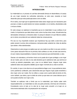 Preparatoria estatal °8
“Carlos Castillo Peraza” Profesor: María del Rosario Raygoza Velázquez
informática1 15/03/2017
3
INTRODUCCION
La maternidad es un proceso el cual lleva demasiado tiempo en desarrollarse, el cuerpo
de una mujer necesita los suficientes elementos, en este caso, necesita un buen
desarrollo para que este pueda ejecutarse como se debe.
Por lo tanto, una mujer que no aparente tener todos estos rasgos que son necesarios para
procrear un bebe no podrá tenerlo de manera saludable o no lo tendría, afectándole a ella
o incluso al bebe.
En este ensayo se explicara lo importante que es la maternidad, lo que conlleva el ser
madre, la importancia que debe darse a esto, entre muchas otras cosas. Actualmente hay
demasiados embarazos a temprana edad, no porque lo deseen si no por falta de cuidado,
por no tener una protección aun sabiendo todas las consecuencias.
Por eso es muy importante recalcar que importancia hay que darle a este tema, para
poder prevenir muchos otros embarazos a temprana edad, evitando los miles de abortos
que existen, niñas abandonadas.
Claramente en este ensayo se explica que ser una madre no es fácil, no es pan comido o
como pasar educación física en la primaria, todo conlleva a un reto, en este caso enorme,
el cual, implica responsabilidad y madurez hacia la persona que está llevándolo a cabo.
Gracias a la naturaleza y al hombre mismo se le puede dar el gran privilegio a una mujer
de ser madre, pero con esto no nos está diciendo que lo sabríamos todo, que venimos al
mundo ya estando preparadas, que y que no se deberá hacer, ninguna mujer viene
sabiendo todos esos pequeños detalles que en algún momento de su vida le servirán.
En cambio, lo que si nos dicen es a lo que podríamos llegar a ser, lo que podríamos tener,
como podríamos conllevarlo, pero claramente esta que ninguna mujer puede enseñarle a
otra mujer como ser madre. No me refiero a cosas como cuanto darle de leche al niño,
como bañarlo, que darle y que no darle de comer ya que esas son cosas básicas que si
se le puede enseñar una mujer a otra.
También se explicara más a fondo que es la maternidad, que implica saber serlo
responsablemente. La maternidad es sólo una parte profunda y hermosa de lo femenino.
Considerarla como el todo en la vida de la mujer sería convertir a la mujer en un
instrumento destinado sólo a la perpetuación de la especie.
 