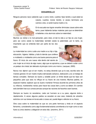 Preparatoria estatal °8
“Carlos Castillo Peraza” Profesor: María del Rosario Raygoza Velázquez
informática1 15/03/2017
4
DESARROLLO
Ninguna persona nace sabiendo que o como vivirá, cuántos hijos tendrá, a qué edad se
casara, cuantos novios tendrá, si acaso terminara una
carrera o dos, si serán buena madre o no.
En la escuela nos logran enseñar diminutas cosas sobre este
tema, pues habiendo tantas materias para que se detendrían
a hablarles a los alumnos sobre la maternidad.
Muchos se reirían o lo mal pensarían, pero claro, el dar la vida a un hijo es una mujer,
pero asi como existe la maternidad, también existe la paternidad, por lo tanto, es
importante que se entienda bien por parte de los dos
lados.
La maternidad es como cuida una madre a su hijo o hija,
educación, higiene, hábitos y todo lo demás que conlleva
a moldearlo o moldearla como una buena persona para el
futuro. El inicio de una nueva vida dentro del vientre de
una mujer es el inicio de algo nuevo, algo que se aproxima y que se deberá cuidar como
un pedazo de cristal, tan delicado al principio como uno mismo. (vazquez, 2005)
Nunca nos dijeron que el ser madre, no estoy diciendo que yo lo sea, escribo esto de
manera general. El ser madre implica demasiado esfuerzo, dedicación y es un trabajo de
tiempo completo. Siempre es bueno y estable poner un límite desde que los hijos son
pequeños para que esto no influya en su futuro de una manera. Muchos padres, en
especial madres explican que es bueno mantener firmeza durante los primeros años de
su infancia, mantenerlos rectos para hacer las cosas bien y como se deben. En cambio
esto también trae sus consecuencias aunque las razones de hacerlos sean buenas.
Siempre es bueno no excederse, cada ser humano va a su paso, algunos lenta o
rápidamente. A veces algunos padres se exceden en ese caso, tratando de volverlos
estrictos con sus tareas en la escuela o cosas así, puede llegar a afectar en su futuro.
Otra cosa sobre la maternidad es que es una parte hermosa y linda en el aspecto
femenino, considerarla como algo fundamental estaría convirtiendo a la mujer como si ese
fuera su único destino u obligación en esta vida. (anonimo, 2011)
 