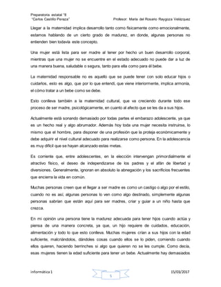 Preparatoria estatal °8
“Carlos Castillo Peraza” Profesor: María del Rosario Raygoza Velázquez
informática1 15/03/2017
5
Llegar a la maternidad implica desarrollo tanto como físicamente como emocionalmente,
estamos hablando de un cierto grado de madurez, en donde, algunas personas no
entienden bien todavía este concepto.
Una mujer está lista para ser madre al tener por hecho un buen desarrollo corporal,
mientras que una mujer no se encuentre en el estado adecuado no puede dar a luz de
una manera buena, saludable o segura, tanto para ella como para él bebe.
La maternidad responsable no es aquello que se puede tener con solo educar hijos o
cuidarlos, esto es algo, que por lo que entendí, que viene interiormente, implica armonía,
el cómo tratar a un bebe como se debe.
Esto conlleva también a la maternidad cultural, que va creciendo durante todo ese
proceso de ser madre, psicológicamente, en cuanto al afecto que se les da a sus hijos.
Actualmente está sonando demasiado por todas partes el embarazo adolescente, ya que
es un hecho real y algo abrumador. Además hoy toda una mujer necesita instruirse, lo
mismo que el hombre, para disponer de una profesión que la proteja económicamente y
debe adquirir el nivel cultural adecuado para realizarse como persona. En la adolescencia
es muy difícil que se hayan alcanzado estas metas.
Es corriente que, entre adolescentes, en la elección intervengan primordialmente el
atractivo físico, el deseo de independizarse de los padres y el afán de libertad y
diversiones. Generalmente, ignoran en absoluto la abnegación y los sacrificios frecuentes
que encierra la vida en común.
Muchas personas creen que el llegar a ser madre es como un castigo o algo por el estilo,
cuando no es así, algunas personas lo ven como algo destinado, simplemente algunas
personas sabrían que están aquí para ser madres, criar y guiar a un niño hasta que
crezca.
En mi opinión una persona tiene la madurez adecuada para tener hijos cuando actúa y
piensa de una manera concreta, ya que, un hijo requiere de cuidados, educación,
alimentación y todo lo que esto conlleva. Muchas mujeres crían a sus hijos con la edad
suficiente, malcriándolos, dándoles cosas cuando ellos se lo piden, comiendo cuando
ellos quieren, haciendo berrinches si algo que quieren no se les cumple. Como decía,
esas mujeres tienen la edad suficiente para tener un bebe. Actualmente hay demasiados
 