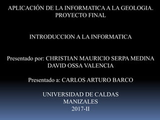 APLICACIÓN DE LA INFORMATICAA LA GEOLOGIA.
PROYECTO FINAL
INTRODUCCION A LA INFORMATICA
Presentado por: CHRISTIAN MAURICIO SERPA MEDINA
DAVID OSSA VALENCIA
Presentado a: CARLOS ARTURO BARCO
UNIVERSIDAD DE CALDAS
MANIZALES
2017-II
 