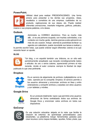 PowerPoint.
Utilidad ideal para realizar PRESENTACIONES. Una forma
amena para presentar a los demás sus proyectos, ideas,
resultados o cometidos de una empresa, cualidades de su
producto, explicaciones de sus clases, etc. Puede realizar
diferentes animaciones, insertarle imágenes, gráficos, películas,
música o sus propias palabras, si lo desea.
Outlook.
Administra su CORREO electrónico. Pero va mucho más
allá…si es una persona ocupada, con muchas actividades, o se
contacta con mucha gente, dará las gracias a esta aplicación en
más de una ocasión. Incluye además la posibilidad de llevar su
agenda con calendario, puede recordarle sus tareas a realizar y
le permite escribir notas, que puede ordenar según diferentes colores si es que
necesita hacer un apunte.
BLOG
"Un blog, o en español también una bitácora, es un sitio web
periódicamente actualizado que recopila cronológicamente textos
o artículos de uno o varios autores, apareciendo primero el más
reciente, donde el autor conserva siempre la libertad de dejar
publicado lo que crea pertinente.
Dropbox
Es un servicio de alojamiento de archivos multiplataforma en la
nube, operado por la compañía Dropbox. El servicio permite a
los usuarios almacenar y sincronizar archivos en línea y entre
ordenadores y compartir archivos y carpetas con otros usuarios
y con tabletas y móviles.
Google Drive
Es un producto totalmente nuevo que permitirá a los usuarios
almacenar de forma centralizada todos sus archivos de
Google Docs y sincronizar estos archivos en todos sus
dispositivos
GoConqr
Es una solución educativa alojada en la nube que facilita la
creación de entornos de aprendizaje personalizados para
estudiantes. La plataforma incluye herramientas gratuitas para
crear recursos como mapas mentales, apuntes, fichas y tests, que
 