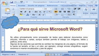 Se utiliza principalmente como procesador de textos para elaborar documentos como
artículos, informes o cartas, aunque también permite el trabajo con imágenes, tablas y
gráficos, entre otros.
Algunas de las opciones que permite es cambiar los márgenes de una página, el formato de
la fuente (el tamaño, el tipo y el color, por ejemplo), corregir errores ortográficos, sugerir
sinónimos e insertar encabezados y pies de página.
¿Para qué sirve Microsoft Word?
 