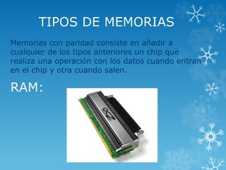 TIPOS DE MEMORIAS
Memorias con paridad consiste en añadir a
cualquier de los tipos anteriores un chip que
realiza una operación con los datos cuando entran
en el chip y otra cuando salen.
RAM:
 