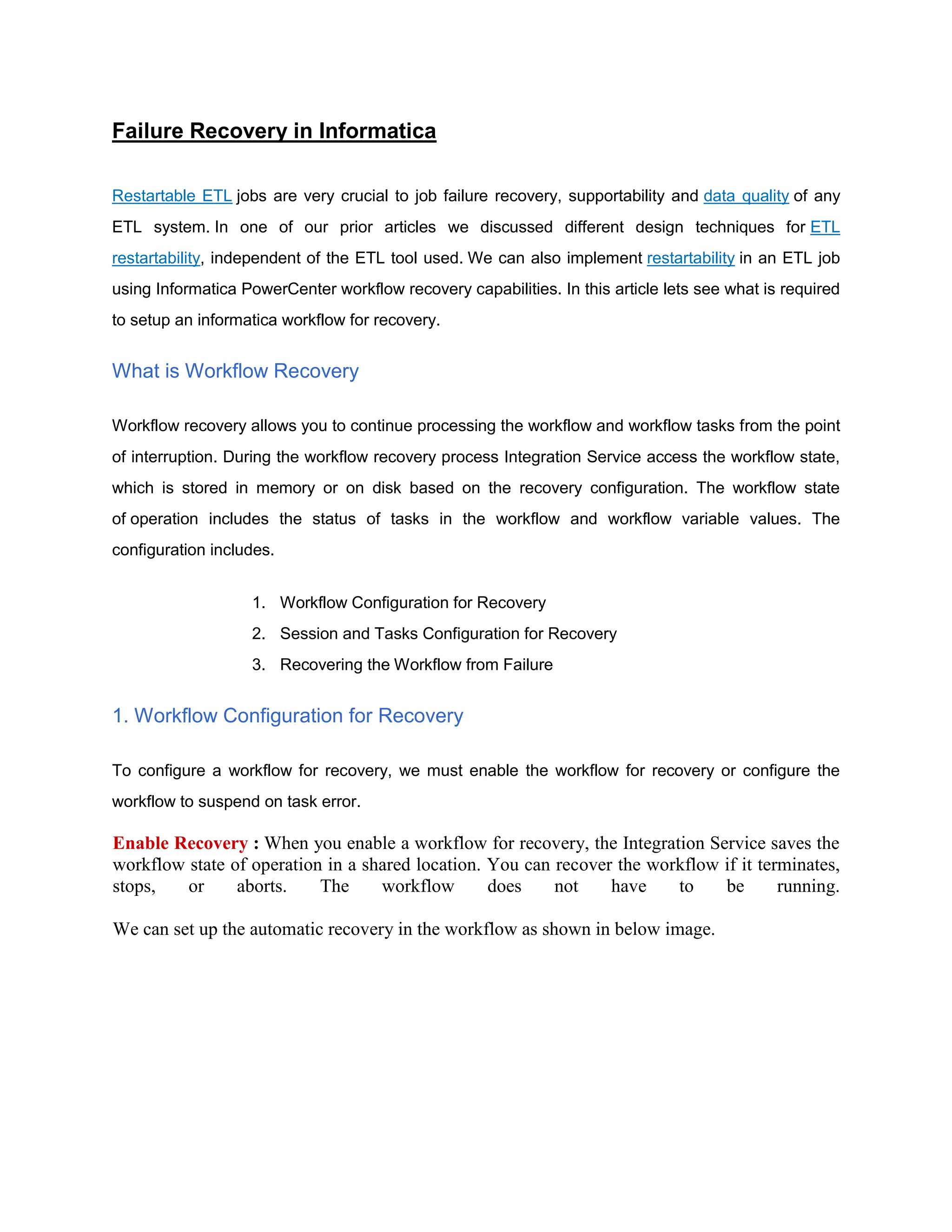 Failure Recovery in Informatica
Restartable ETL jobs are very crucial to job failure recovery, supportability and data quality of any
ETL system. In one of our prior articles we discussed different design techniques for ETL
restartability, independent of the ETL tool used. We can also implement restartability in an ETL job
using Informatica PowerCenter workflow recovery capabilities. In this article lets see what is required
to setup an informatica workflow for recovery.
What is Workflow Recovery
Workflow recovery allows you to continue processing the workflow and workflow tasks from the point
of interruption. During the workflow recovery process Integration Service access the workflow state,
which is stored in memory or on disk based on the recovery configuration. The workflow state
of operation includes the status of tasks in the workflow and workflow variable values. The
configuration includes.
1. Workflow Configuration for Recovery
2. Session and Tasks Configuration for Recovery
3. Recovering the Workflow from Failure
1. Workflow Configuration for Recovery
To configure a workflow for recovery, we must enable the workflow for recovery or configure the
workflow to suspend on task error.
Enable Recovery : When you enable a workflow for recovery, the Integration Service saves the
workflow state of operation in a shared location. You can recover the workflow if it terminates,
stops, or aborts. The workflow does not have to be running.
We can set up the automatic recovery in the workflow as shown in below image.
 