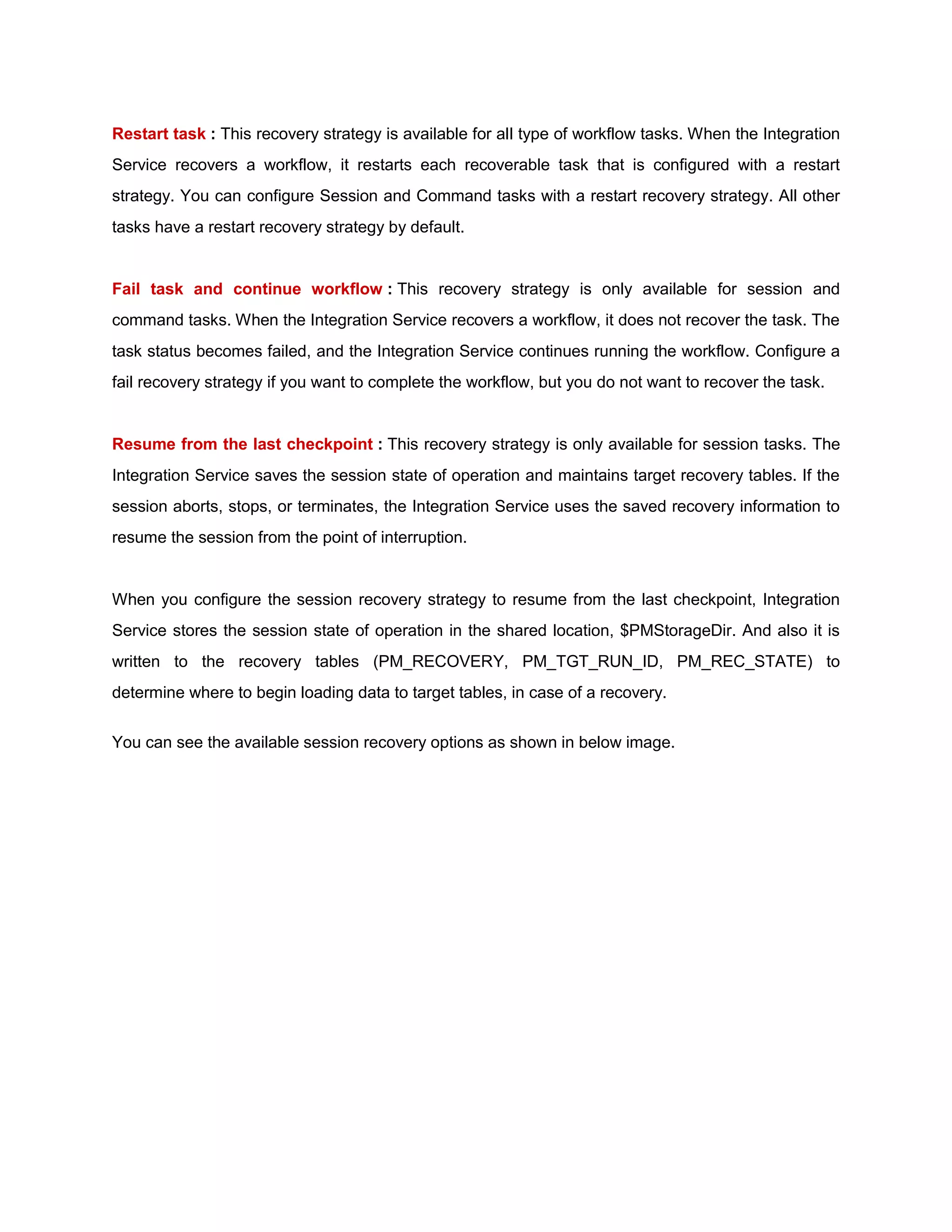 Restart task : This recovery strategy is available for all type of workflow tasks. When the Integration
Service recovers a workflow, it restarts each recoverable task that is configured with a restart
strategy. You can configure Session and Command tasks with a restart recovery strategy. All other
tasks have a restart recovery strategy by default.
Fail task and continue workflow : This recovery strategy is only available for session and
command tasks. When the Integration Service recovers a workflow, it does not recover the task. The
task status becomes failed, and the Integration Service continues running the workflow. Configure a
fail recovery strategy if you want to complete the workflow, but you do not want to recover the task.
Resume from the last checkpoint : This recovery strategy is only available for session tasks. The
Integration Service saves the session state of operation and maintains target recovery tables. If the
session aborts, stops, or terminates, the Integration Service uses the saved recovery information to
resume the session from the point of interruption.
When you configure the session recovery strategy to resume from the last checkpoint, Integration
Service stores the session state of operation in the shared location, $PMStorageDir. And also it is
written to the recovery tables (PM_RECOVERY, PM_TGT_RUN_ID, PM_REC_STATE) to
determine where to begin loading data to target tables, in case of a recovery.
You can see the available session recovery options as shown in below image.
 