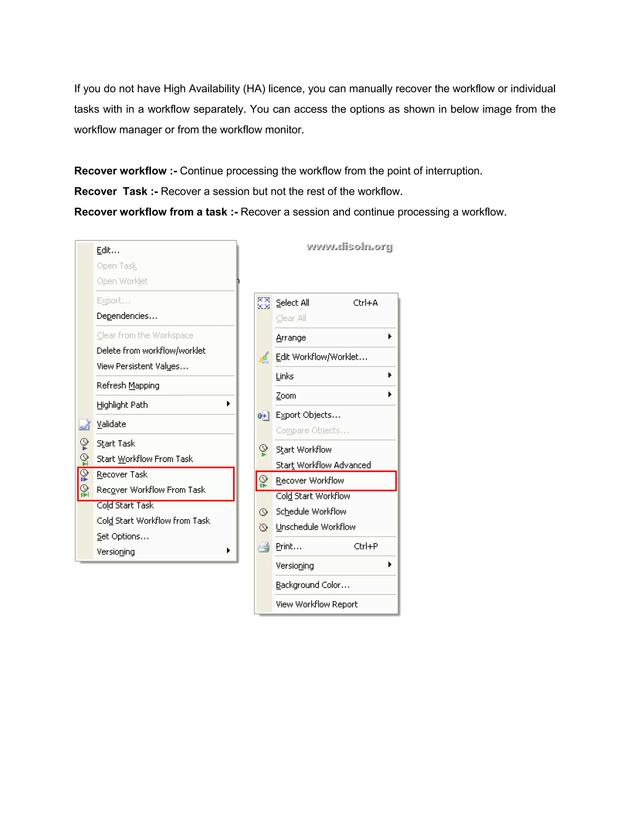If you do not have High Availability (HA) licence, you can manually recover the workflow or individual
tasks with in a workflow separately. You can access the options as shown in below image from the
workflow manager or from the workflow monitor.
Recover workflow :- Continue processing the workflow from the point of interruption.
Recover Task :- Recover a session but not the rest of the workflow.
Recover workflow from a task :- Recover a session and continue processing a workflow.
 