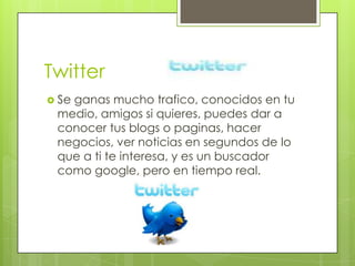 Twitter
 Se
   ganas mucho trafico, conocidos en tu
 medio, amigos si quieres, puedes dar a
 conocer tus blogs o paginas, hacer
 negocios, ver noticias en segundos de lo
 que a ti te interesa, y es un buscador
 como google, pero en tiempo real.
 
