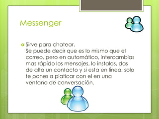 Messenger

 Sirvepara chatear.
  Se puede decir que es lo mismo que el
  correo, pero en automático, intercambias
  mas rápido los mensajes, lo instalas, das
  de alta un contacto y si esta en línea, solo
  te pones a platicar con el en una
  ventana de conversación.
 