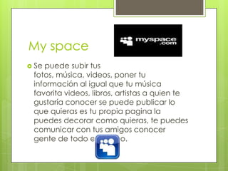 My space
 Sepuede subir tus
 fotos, música, videos, poner tu
 información al igual que tu música
 favorita videos, libros, artistas a quien te
 gustaría conocer se puede publicar lo
 que quieras es tu propia pagina la
 puedes decorar como quieras, te puedes
 comunicar con tus amigos conocer
 gente de todo el mundo.
 
