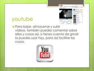 youtube
 Para bajar, almacenar y subir
 videos, también puedes comentar sobre
 ellos y cosas así, si tienes cuenta de gmail
 la puedes usar hay, para así facilitar las
 cosas.
 
