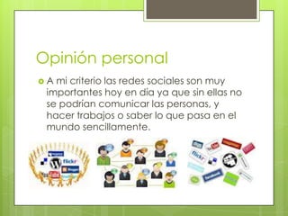 Opinión personal
A mi criterio las redes sociales son muy
 importantes hoy en día ya que sin ellas no
 se podrían comunicar las personas, y
 hacer trabajos o saber lo que pasa en el
 mundo sencillamente.
 