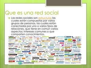 Que es una red social
    Las redes sociales son estructuras las
     cuales están compuestas por varios
     grupos de personas, las cuales están
     conectadas por uno o varios tipos de
     relaciones, que tiene en común varios
     aspectos; intereses comunes o que
     comparten conocimientos.
 