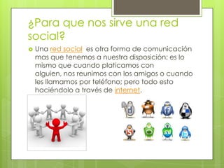 ¿Para que nos sirve una red
social?
   Una red social es otra forma de comunicación
    mas que tenemos a nuestra disposición; es lo
    mismo que cuando platicamos con
    alguien, nos reunimos con los amigos o cuando
    les llamamos por teléfono; pero todo esto
    haciéndolo a través de internet.
 