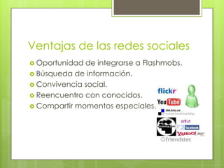Ventajas de las redes sociales
 Oportunidad de integrarse a Flashmobs.
 Búsqueda de información.
 Convivencia social.
 Reencuentro con conocidos.
 Compartir momentos especiales.
 