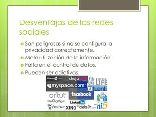 Desventajas de las redes
sociales
 Son peligrosas si no se configura la
  privacidad correctamente.
 Mala utilización de la información.
 Falta en el control de datos.
 Pueden ser adictivas.
 