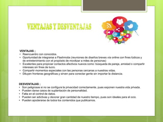 VENTAJAS ;
• Reencuentro con conocidos.
• Oportunidad de integrarse a Flashmobs (reuniones de diseños breves vía online con fines lúdicos y
de entretenimiento con el propósito de movilizar a miles de personas)
• Excelentes para propiciar contactos afectivos nuevos como: búsqueda de pareja, amistad o compartir
intereses sin fines de lucro.
• Compartir momentos especiales con las personas cercanas a nuestras vidas.
• Diluyen fronteras geográficas y sirven para conectar gente sin importar la distancia.
DESVENTAJAS ;
• Son peligrosas si no se configura la privacidad correctamente, pues exponen nuestra vida privada.
• Pueden darse casos de suplantación de personalidad.
• Falta en el control de datos.
• Pueden ser adictivas y devorar gran cantidad de nuestro tiempo, pues son ideales para el ocio.
• Pueden apoderarse de todos los contenidos que publicamos.
 