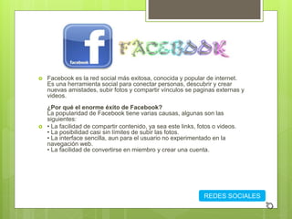  Facebook es la red social más exitosa, conocida y popular de internet.
Es una herramienta social para conectar personas, descubrir y crear
nuevas amistades, subir fotos y compartir vínculos se paginas externas y
videos.
¿Por qué el enorme éxito de Facebook?
La popularidad de Facebook tiene varias causas, algunas son las
siguientes:
 • La facilidad de compartir contenido, ya sea este links, fotos o videos.
• La posibilidad casi sin límites de subir las fotos.
• La interface sencilla, aun para el usuario no experimentado en la
navegación web.
• La facilidad de convertirse en miembro y crear una cuenta.
REDES SOCIALES
 