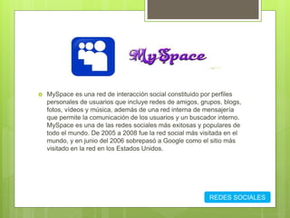  MySpace es una red de interacción social constituido por perfiles
personales de usuarios que incluye redes de amigos, grupos, blogs,
fotos, vídeos y música, además de una red interna de mensajería
que permite la comunicación de los usuarios y un buscador interno.
MySpace es una de las redes sociales más exitosas y populares de
todo el mundo. De 2005 a 2008 fue la red social más visitada en el
mundo, y en junio del 2006 sobrepasó a Google como el sitio más
visitado en la red en los Estados Unidos.
REDES SOCIALES
 