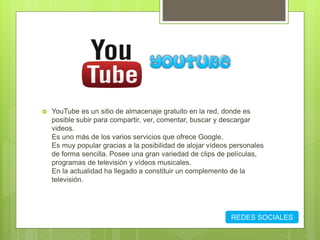  YouTube es un sitio de almacenaje gratuito en la red, donde es
posible subir para compartir, ver, comentar, buscar y descargar
videos.
Es uno más de los varios servicios que ofrece Google.
Es muy popular gracias a la posibilidad de alojar vídeos personales
de forma sencilla. Posee una gran variedad de clips de películas,
programas de televisión y vídeos musicales.
En la actualidad ha llegado a constituir un complemento de la
televisión.
REDES SOCIALES
 