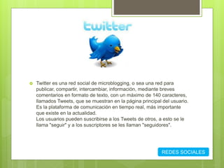  Twitter es una red social de microblogging, o sea una red para
publicar, compartir, intercambiar, información, mediante breves
comentarios en formato de texto, con un máximo de 140 caracteres,
llamados Tweets, que se muestran en la página principal del usuario.
Es la plataforma de comunicación en tiempo real, más importante
que existe en la actualidad.
Los usuarios pueden suscribirse a los Tweets de otros, a esto se le
llama "seguir" y a los suscriptores se les llaman "seguidores".
REDES SOCIALES
 
