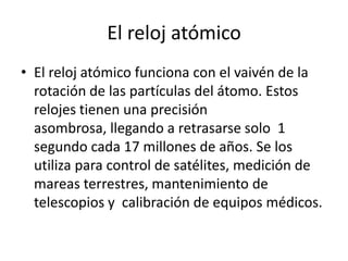 El reloj atómico
• El reloj atómico funciona con el vaivén de la
rotación de las partículas del átomo. Estos
relojes tienen una precisión
asombrosa, llegando a retrasarse solo 1
segundo cada 17 millones de años. Se los
utiliza para control de satélites, medición de
mareas terrestres, mantenimiento de
telescopios y calibración de equipos médicos.
 