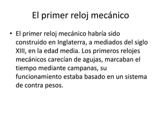 El primer reloj mecánico
• El primer reloj mecánico habría sido
construido en Inglaterra, a mediados del siglo
XIII, en la edad media. Los primeros relojes
mecánicos carecían de agujas, marcaban el
tiempo mediante campanas, su
funcionamiento estaba basado en un sistema
de contra pesos.
 