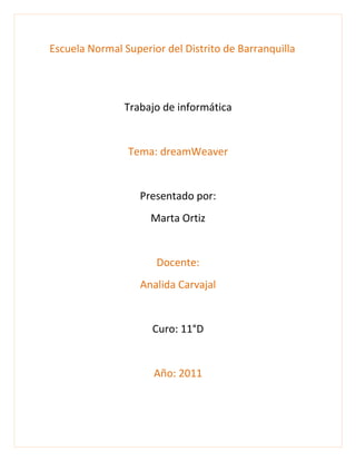 Escuela Normal Superior del Distrito de Barranquilla <br />Trabajo de informática<br />Tema: dreamWeaver<br />Presentado por:<br />Marta Ortiz<br />Docente:<br />Analida Carvajal<br />Curo: 11°D<br />Año: 2011<br />Pueden ser definidos a través del menú texto y el inspector de propiedades <br /> <br />Podemos encontrar lo elemento como:<br />Formato:<br />Podemos seleccionar un formato para el párrafo<br />Fuente:<br /> <br />Es el tipo de letra que queremos en el texto <br />Tamaño:<br />Permite modificar el tamaño del testo <br />Color:     <br />Es el color de la fuente <br />Etilo<br />Alinear<br />Lita<br />sangría:<br />Es una especie de margen que se establecen en el texto <br />CSS es un lenguaje usado para definir la presentación de un documento estructurado escrito en HTML o XML <br />El W3C (World Wide Web Consortium) es el encargado de formular la especificación de las hojas de estilo que servirán de estándar para los  navegadores.<br />Un hiperenlace o vínculo es un enlace  que te puede llevar a otra página a la cual está unida a ella o a un tipo de archivo <br />Se le puede ver o poner un vínculo a cualquier página incluso en imágenes  <br />Ahí diferentes tipos de ruta para poner lo vinculo<br />Referencia absoluta <br />Se  necesita utilizar la ruta completa del archivo, la ubicación del archivo <br />Referencia relativa al documento <br />Va a un documento situado dentro del sitio donde esta, pero parte debe el mimo documento y también debe escribir la dirección completa.<br />Referencia relativa al sitio<br />Conduce a un sitio que permanece en el mismo documento en el que se encuentran. Se crea a partir de la raíz del sitio.<br />Debe tener una estructura http:// www.miitio.com/<br />Punto de fijación <br />Conduce a un  punto dentro del  documento ya e en el mimo o en otro diferente para ella el documento debe tener un estructura nombre_de_documento.extencion#nombre_de_punto. <br />Para crear un vínculo debemos rellenar los siguientes espacios <br />Texto: el texto que queremos mostrar en el vinculo. <br />Vinculo: la dirección del sitio al cual lo que remo unir. <br />Destino: donde e va abrir la pagina.<br />Titulo: de lo que trata el vínculo. <br />Tecla de acceso: es la que permite la accesibilidad de la página, habilitando el proceso.<br />Índice de tabulador: indica las prioridades del enlace.<br />  <br />Para colocar imágenes en tu pagina puede seguir lo siguiente paso no dirigimos al el menú  ponemos la opción insertar luego vemos imagen y ya.<br />También podemos crear nuestra propia imagen e insertarla en nuestra pagina <br />. <br />Para insertar una tabla hay seguir lo siguiente paso  Vamos a  el  menú  damos clic en     la tecla insertar, a la opción Tabla. <br />Luego no aparece la nueva ventana habrá que especificar el número        de Filas y Columnas que quieres que tenga la tabla,<br />También podemos especificar el ancho y todas las propiedades de las tablas<br /> El Ancho puede ser definido como Píxeles o como Porcentaje.  Pero lo más   conveniente es en porcentaje por qué es lo que va a ocupar la tabla.<br />