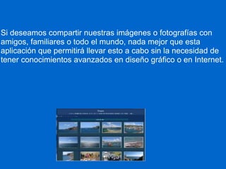 Si deseamos compartir nuestras imágenes o fotografías con amigos, familiares o todo el mundo, nada mejor que esta aplicación que permitirá llevar esto a cabo sin la necesidad de tener conocimientos avanzados en diseño gráfico o en Internet.