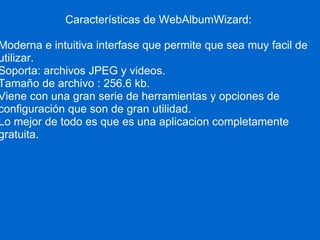 Características de WebAlbumWizard: Moderna e intuitiva interfase que permite que sea muy facil de utilizar. Soporta: archivos JPEG y videos. Tamaño de archivo : 256.6 kb. Viene con una gran serie de herramientas y opciones de configuración que son de gran utilidad. Lo mejor de todo es que es una aplicacion completamente gratuita.