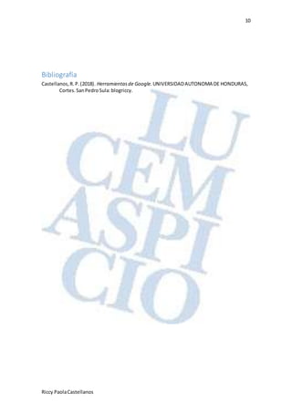 10
Riccy PaolaCastellanos
Bibliografía
Castellanos,R.P.(2018). Herramientasde Google. UNIVERSIDADAUTONOMA DE HONDURAS,
Cortes.SanPedroSula:blogriccy.
 