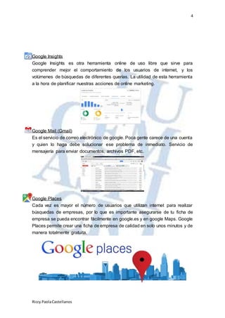 4
Riccy PaolaCastellanos
Google Insights
Google Insights es otra herramienta online de uso libre que sirve para
comprender mejor el comportamiento de los usuarios de internet, y los
volúmenes de búsquedas de diferentes querías. La utilidad de esta herramienta
a la hora de planificar nuestras acciones de online marketing.
Google Mail (Gmail)
Es el servicio de correo electrónico de google. Poca gente carece de una cuenta
y quien lo haga debe solucionar ese problema de inmediato. Servicio de
mensajería para enviar documentos, archivos PDF, etc.
Google Places
Cada vez es mayor el número de usuarios que utilizan internet para realizar
búsquedas de empresas, por lo que es importante asegurarse de tu ficha de
empresa se pueda encontrar fácilmente en google.es y en google Maps. Google
Places permite crear una ficha de empresa de calidad en solo unos minutos y de
manera totalmente gratuita.
 