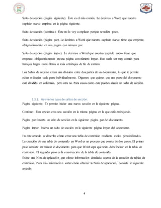 4
Salto de sección (página siguiente). Éste es el más común. Le decimos a Word que nuestro
capítulo nuevo empieza en la página siguiente.
Salto de sección (continua). Éste no lo voy a explicar porque se utiliza poco.
Salto de sección (página par). Le decimos a Word que nuestro capítulo nuevo tiene que empezar,
obligatoriamente en una página con número par.
Salto de sección (página impar). Le decimos a Word que nuestro capítulo nuevo tiene que
empezar, obligatoriamente en una página con número impar. Esto suele ser muy común para
trabajos largos como libros o tesis o trabajos de fin de carrera.
Los Saltos de sección crean una división entre dos partes de un documento, lo que te permite
editar o diseñar cada parte individualmente. Digamos que quieres que una parte del documento
esté dividido en columnas, pero otra no. Para casos como este puedes añadir un salto de sección.
1.3.1. Hay varios tipos de saltos de sección:
Página siguiente: Te permite iniciar una nueva sección en la siguiente página.
Continuo: Esta opción crea una sección en la misma página en la que estás trabajando.
Página par: Inserta un salto de sección en la siguiente página par del documento.
Página impar: Inserta un salto de sección en la siguiente página impar del documento.
En este artículo se describe cómo crear una tabla de contenido mediante estilos personalizados.
La creación de una tabla de contenido en Word es un proceso que consta de dos pasos. El primer
paso consiste en marcar el documento para que Word sepa qué texto debe incluir en la tabla de
contenido. El segundo paso es la construcción de la tabla de contenido.
Existe una Nota de aplicación que ofrece información detallada acerca de la creación de tablas de
contenido. Para más información sobre cómo obtener la Nota de aplicación, consulte el siguiente
artículo:
 