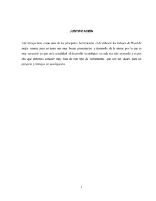 I
JUSTIFICACIÓN
Este trabajo tiene como unas de las principales herramientas el de elaborar los trabajos de Word de
mejor manera para así tener una muy buena presentación y desarrollo de la misma por lo que es
muy necesario ya que en la actualidad el desarrollo tecnológico es cada vez más avanzado y es por
ello que debemos conocer muy bien de este tipo de herramientas que son tan vitales para un
proyecto y trabajos de investigación
 