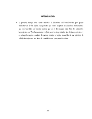 III
INTRODUCCIÒN
 El presente trabajo tiene como finalidad el desarrollo del conocimiento para poder
demostrar en la vida diaria y es por ello que vamos a aplicar las diferentes herramientas
que son tan útiles en nuestra carrera que es el de manejar muy bien los diferentes
herramientas de Word en cualquier trabajo y así no tener ningún tipo de inconvenientes y
es así que lo vamos a realizar de manera práctica y teórica con el fin de que este tipo de
trabajo investigativo nos llene de conocimientos para poderlo realizar
 