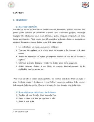 1
CAPÌTULO I
1. CONTENIDO1
1.1.SALTOSDESECCIÓN
Los saltos de sección de Word indican cuándo acaba un determinado apartado o sección. Esto
permite que los elementos que comúnmente se aplican a todo el documento por igual, como el pie
de página o las tabulaciones, cesen en un determinado punto, para poder configurarlos de forma
distinta a continuación. Puede resultar muy útil para aplicar un formato distinto en las páginas de
un mismo documento o bien en distintas zonas de la misma página.
 Las posibilidades son muchas, por ejemplo podríamos:
 Tener una única columna en la primera mitad de la página y dos columnas en la mitad
restante.
 Aplicar una numeración de páginas que empezara de nuevo en cada uno de los temas o
capítulos.
 Establecer un tamaño de página y orientación distintas en un mismo documento.
 Aplicar márgenes distintos a una página en concreto, independientemente de los
establecidos en el documento, etc.
Para incluir un salto de sección en el documento, nos situamos en la ficha Diseño de página >
grupo Configurar página > desplegamos el menú Saltos y escogemos cualquiera de las opciones
de la categoría Saltos de sección. Observa en la imagen los tipos de saltos y sus definiciones.
1.2.Para eliminarun salto desección debemos:
 Cambiar a la vista Borrador desde la pestaña Vista.
 Situar el cursor en la línea que representa el salto.
 Pulsar la tecla SUPR.
1 SALTOS DE SECCION
 